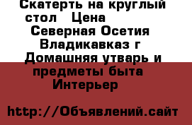 Скатерть на круглый стол › Цена ­ 18 000 - Северная Осетия, Владикавказ г. Домашняя утварь и предметы быта » Интерьер   